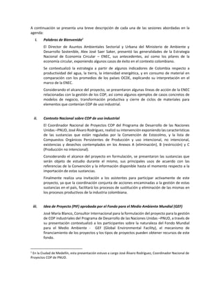 A continuación se presenta una breve descripción de cada una de las sesiones abordadas en la
agenda:
i. Palabras de Bienvenida1
El Director de Asuntos Ambientales Sectorial y Urbana del Ministerio de Ambiente y
Desarrollo Sostenible, Alex José Saer Saker, presentó las generalidades de la Estrategia
Nacional de Economia Circular – ENEC, sus antecedentes, así como los pilares de la
economía circular, exponiendo algunos casos de éxito en el contexto colombiano.
Se contextualizó la estrategia a partir de algunos indicadores de Colombia respecto a
productividad del agua, la tierra, la intensidad energética, y en consumo de material en
comparación con los promedios de los países OCDE, explicando su interpretación en el
marco de la ENEC.
Considerando el alcance del proyecto, se presentaron algunas líneas de acción de la ENEC
relacionadas con la gestión de los COP, así como algunos ejemplos de casos concretos de
modelos de negocio, transformación productiva y cierre de ciclos de materiales para
elementos que contenían COP de uso industrial.
ii. Contexto Nacional sobre COP de uso industrial
El Coordinador Nacional de Proyectos COP del Programa de Desarrollo de las Naciones
Unidas –PNUD, José Álvaro Rodríguez, realizó su intervención exponiendo las características
de las sustancias que están reguladas por la Convención de Estocolmo, y la lista de
Compuestos Orgánicos Persistentes de Producción y uso intencional, no intencional,
existencias y desechos contemplados en los Anexos A (eliminación), B (restricción) y C
(Producción no intencional).
Considerando el alcance del proyecto en formulación, se presentaron las sustancias que
serán objeto de estudio durante el mismo, sus principales usos de acuerdo con las
referencias de la Convención y la información disponible hasta el momento respecto a la
importación de estas sustancias.
Finalmente realiza una invitación a los asistentes para participar activamente de este
proyecto, ya que la coordinación conjunta de acciones encaminadas a la gestión de estas
sustancias en el país, facilitará los procesos de sustitución y eliminación de las mismas en
los procesos productivos de la industria colombiana.
iii. Idea de Proyecto (PIF) aprobada por el Fondo para el Medio Ambiente Mundial (GEF)
José María Blanco, Consultor Internacional para la formulación del proyecto para la gestión
de COP industriales del Programa de Desarrollo de las Naciones Unidas –PNUD, a través de
su presentación contextualizó a los participantes sobre la naturaleza del Fondo Mundial
para el Medio Ambiente - GEF (Global Environmental Facility), el mecanismo de
financiamiento de los proyectos y los tipos de proyectos pueden obtener recursos de este
fondo.
1
En la Ciudad de Medellín, esta presentación estuvo a cargo José Álvaro Rodríguez, Coordinador Nacional de
Proyectos COP de PNUD.
 