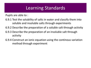 Learning Standards
Pupils are able to :
6.9.1 Test the solubility of salts in water and classify them into
soluble and insoluble salts through experiments
6.9.2 Describe the preparation of a soluble salt through activity
6.9.3 Describe the preparation of an insoluble salt through
activity
6.9.4 Construct an ionic equation using the continous variation
method through experiment
 