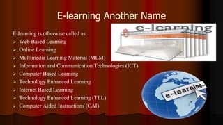 E-learning Another Name
E-learning is otherwise called as
 Web Based Learning
 Online Learning
 Multimedia Learning Material (MLM)
 Information and Communication Technologies (ICT)
 Computer Based Learning
 Technology Enhanced Learning
 Internet Based Learning
 Technology Enhanced Learning (TEL)
 Computer Aided Instructions (CAI)
 