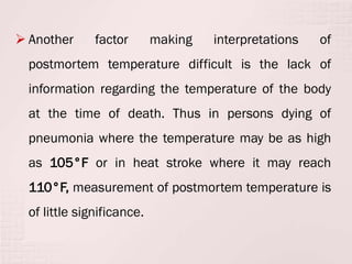  Another factor making interpretations of
postmortem temperature difficult is the lack of
information regarding the temperature of the body
at the time of death. Thus in persons dying of
pneumonia where the temperature may be as high
as 105°F or in heat stroke where it may reach
110°F, measurement of postmortem temperature is
of little significance.
 