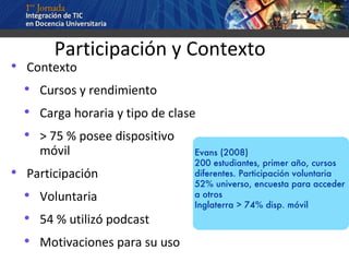 Participación y Contexto Contexto Cursos y rendimiento Carga horaria y tipo de clase > 75 % posee dispositivo móvil Participación Voluntaria 54 % utilizó podcast Motivaciones para su uso  Evans (2008) 200 estudiantes, primer año, cursos diferentes. Participación voluntaria 52% universo, encuesta para acceder a otros Inglaterra > 74% disp. móvil   
