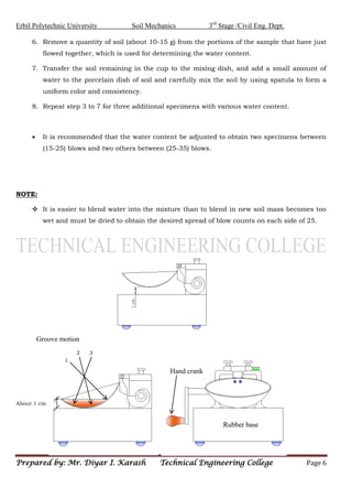 Erbil Polytechnic University Soil Mechanics 3rd
Stage /Civil Eng. Dept.
Prepared by: Mr. Diyar I. Karash Technical Engineering College Page 6
6. Remove a quantity of soil (about 10-15 g) from the portions of the sample that have just
flowed together, which is used for determining the water content.
7. Transfer the soil remaining in the cup to the mixing dish, and add a small amount of
water to the porcelain dish of soil and carefully mix the soil by using spatula to form a
uniform color and consistency.
8. Repeat step 3 to 7 for three additional specimens with various water content.
 It is recommended that the water content be adjusted to obtain two specimens between
(15-25) blows and two others between (25-35) blows.
NOTE:
 It is easier to blend water into the mixture than to blend in new soil mass becomes too
wet and must be dried to obtain the desired spread of blow counts on each side of 25.
1
3
2
About 1 cm
Groove motion
Hand crank
Rubber base
 