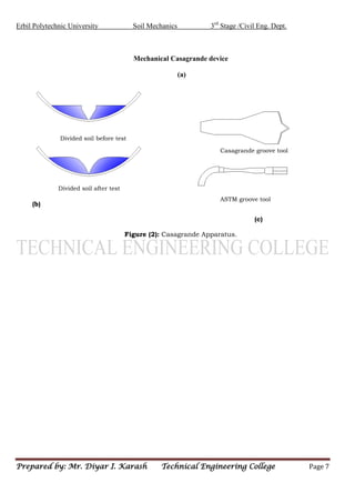 Erbil Polytechnic University Soil Mechanics 3rd
Stage /Civil Eng. Dept.
Prepared by: Mr. Diyar I. Karash Technical Engineering College Page 7
Mechanical Casagrande device
(a)
(b) (c)
(b)
(c)
Figure (2): Casagrande Apparatus.
Casagrande groove tool
ASTM groove tool
Divided soil after test
Divided soil before test
 