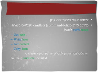 ps1 :‫• סיומת קבצי הסקריפט‬
‫ שבנויים בצורת‬cmdlets (command-lets)‫• מורכב לרוב מ‬
                                 :‫ למשל‬verb-noun
–Get-help
–Write-host
–Get-content
–Copy-item
          -‫– על כל פקודה ניתן לקבל עזרה ופירוט ע"י שימוש ב‬
Get-help cmd-lets -detailed
 