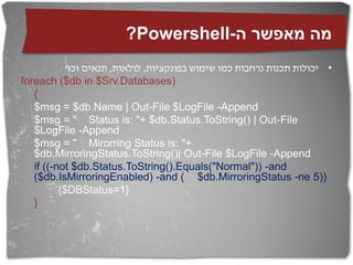 ?Powershell-‫מה מאפשר ה‬
            '‫• יכולות תכנות נרחבות כמו שימוש בפונקציות, לולאות, תנאים וכו‬
foreach ($db in $Srv.Databases)
   {
   $msg = $db.Name | Out-File $LogFile -Append
   $msg = " Status is: "+ $db.Status.ToString() | Out-File
   $LogFile -Append
   $msg = " Mirorring Status is: "+
   $db.MirroringStatus.ToString()| Out-File $LogFile -Append
   if ((-not $db.Status.ToString().Equals("Normal")) -and
   ($db.IsMirroringEnabled) -and ( $db.MirroringStatus -ne 5))
          {$DBStatus=1}
   }
 