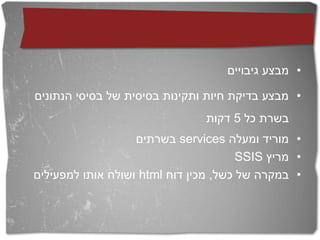 ‫• מבצע גיבויים‬

‫• מבצע בדיקת חיות ותקינות בסיסית של בסיסי הנתונים‬
                                ‫בשרת כל 5 דקות‬
                   ‫• מוריד ומעלה ‪ services‬בשרתים‬
                                       ‫• מריץ ‪SSIS‬‬
‫• במקרה של כשל, מכין דוח ‪ html‬ושולח אותו למפעילים‬
 