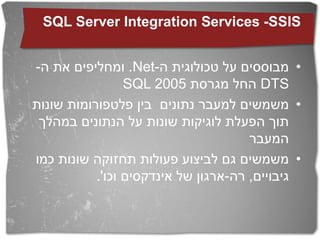 ‫‪SQL Server Integration Services -SSIS‬‬


‫• מבוססים על טכולוגית ה-‪ .Net‬ומחליפים את ה-‬
                 ‫‪ DTS‬החל מגרסת 5002 ‪SQL‬‬
‫• משמשים למעבר נתונים בין פלטפורומות שונות‬
 ‫תוך הפעלת לוגיקות שונות על הנתונים במהלך‬
                                      ‫המעבר‬
‫• משמשים גם לביצוע פעולות תחזוקה שונות כמו‬
           ‫גיבויים, רה-ארגון של אינדקסים וכו'.‬
 