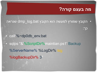 ?‫מה בעצם קורה‬

‫ שנראה‬dmp_log.bat ‫• הקובץ שמורץ למעשה הוא הקובץ‬
                                             :‫כך‬

• call %~dp0db_env.bat

• sqlps "&'%ScriptDir%maintian.ps1' Backup
  %ServerName% %LogDir% log
  %logBackupDir% 3"
 