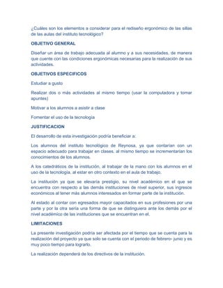 ¿Cuáles son los elementos a considerar para el rediseño ergonómico de las sillas
de las aulas del instituto tecnológico?
OBJETIVO GENERAL
Diseñar un área de trabajo adecuada al alumno y a sus necesidades, de manera
que cuente con las condiciones ergonómicas necesarias para la realización de sus
actividades.
OBJETIVOS ESPECIFICOS
Estudiar a gusto
Realizar dos o más actividades al mismo tiempo (usar la computadora y tomar
apuntes)
Motivar a los alumnos a asistir a clase
Fomentar el uso de la tecnología
JUSTIFICACION
El desarrollo de esta investigación podría beneficiar a:
Los alumnos del instituto tecnológico de Reynosa, ya que contarían con un
espacio adecuado para trabajar en clases, al mismo tiempo se incrementarían los
conocimientos de los alumnos.
A los catedráticos de la institución, al trabajar de la mano con los alumnos en el
uso de la tecnología, al estar en otro contexto en el aula de trabajo.
La institución ya que se elevaría prestigio, su nivel académico en el que se
encuentra con respecto a las demás instituciones de nivel superior, sus ingresos
económicos al tener más alumnos interesados en formar parte de la institución.
Al estado al contar con egresados mayor capacitados en sus profesiones por una
parte y por la otra sería una forma de que se distinguiera ante los demás por el
nivel académico de las instituciones que se encuentran en el.
LIMITACIONES
La presente investigación podría ser afectada por el tiempo que se cuenta para la
realización del proyecto ya que solo se cuenta con el periodo de febrero- junio y es
muy poco tiempo para lograrlo.
La realización dependerá de los directivos de la institución.
 