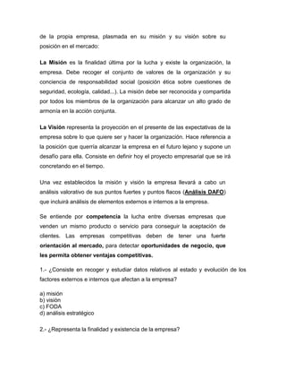 de la propia empresa, plasmada en su misión y su visión sobre su
posición en el mercado:
La Misión es la finalidad última por la lucha y existe la organización, la
empresa. Debe recoger el conjunto de valores de la organización y su
conciencia de responsabilidad social (posición ética sobre cuestiones de
seguridad, ecología, calidad...). La misión debe ser reconocida y compartida
por todos los miembros de la organización para alcanzar un alto grado de
armonía en la acción conjunta.
La Visión representa la proyección en el presente de las expectativas de la
empresa sobre lo que quiere ser y hacer la organización. Hace referencia a
la posición que querría alcanzar la empresa en el futuro lejano y supone un
desafío para ella. Consiste en definir hoy el proyecto empresarial que se irá
concretando en el tiempo.
Una vez establecidos la misión y visión la empresa llevará a cabo un
análisis valorativo de sus puntos fuertes y puntos flacos (Análisis DAFO)
que incluirá análisis de elementos externos e internos a la empresa.
Se entiende por competencia la lucha entre diversas empresas que
venden un mismo producto o servicio para conseguir la aceptación de
clientes. Las empresas competitivas deben de tener una fuerte
orientación al mercado, para detectar oportunidades de negocio, que
les permita obtener ventajas competitivas.
1.- ¿Consiste en recoger y estudiar datos relativos al estado y evolución de los
factores externos e internos que afectan a la empresa?
a) misión
b) visión
c) FODA
d) análisis estratégico
2.- ¿Representa la finalidad y existencia de la empresa?
 