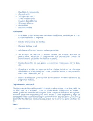 Habilidad de negociación
Comunicación
Trabajo bajo presión
Toma de decisiones
Solución de problemas
Orientado a logros
Honestidad
Responsabilidad
Funciones:
 Establecer y atender las comunicaciones telefónicas, velando por el buen
funcionamiento de la empresa.
 Brindar orientación a los clientes.
 Revisión de los e_mail
 Administrar al recurso humano en la organización
 Se encarga de elaborar y realizar pedidos de material, solicitud de
presupuestos, recepción y comparativas con proveedores, avisos de
mantenimiento y custodia del material de oficina.
 Efectúa la gestión de caja, pagos y documentos relacionados con la Caja,
etc.
 Organiza el archivo en bases de datos y hojas de calculo de diferentes
actividades de la empresa (direcciones, protocolo, revista, correspondencia,
currículum, calendarios, etc...)
 Realiza la redacción y trascripción de documentos mediante el empleo de
programas de texto.
Departamento industrial:
El objetivo específico del ingeniero industrial es el de actuar como integrador de
las funciones de la empresa, todas las cuales están impregnadas en mayor o
menor grado de contenido tecnológico. Para cumplir tal cometido, el ingeniero
industrial debe estar capacitado para llevar a cabo la tarea de generar y dirigir los
correspondientes sistemas tecnológico-administrativos de producción y servicios y
desarrollar las técnicas necesarias requeridas por la empresa para satisfacer tal
fin.
Perfil:
Sexo indistinto
 