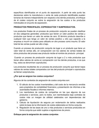 específicos identificados en el punto de separación. A partir de este punto las
decisiones sobre la manufactura o venta de cada producto identificable pueden
tomarse de manera independiente con respecto a los demás productos, el enfoque
de él costeo conjunto es sobre la asignación de los costos a los productos
individuales en el punto de separación.
PRODUCTOS PRINCIPALES, COPRODUCTOS Y SUBPRODUCTOS.
Los productos finales de un proceso de producción conjunto se pueden clasificar
en dos categorías generales: productos que tienen un valor positivo de ventas y
productos que tienen un valor de ventas de cero. El término producto describe a
cualquier bien que tenga un valor de ventas positivo u otro que capacite a la
empresa a incurrir en costos para utilizarlo en otro proceso como insumo. El valor
total de las ventas puede ser alto o bajo.
Cuando un proceso de producción conjunto da lugar a un producto que tiene un
valor total de ventas alto, en comparación con los valores de ventas totales de
otros productos del proceso ese producto recibe el nombre de producto principal.
Cuando un proceso de producción conjunto da lugar a 2 o más productos que
tienen altos valores de venta en comparación con los demás productos, si es que
hay, estos se denominan coproductos.
Los productos resultantes de un proceso de producción conjunto que tienen bajos
valores de ventas totales comparados con las del producto principal o coproductos
se llaman subproductos.
¿Por qué se asignan los costos conjuntos?
Algunos de los contextos de asignación de costos conjuntos son:
1. El cálculo de los costos inventariables y del costo de la mercancía vendida
para propósitos de contabilidad financiera y presentación de informes a las
autoridades fiscales e informes internos.
2. Los reembolsos de costos de compañías en las que algunos de sus
productos o servicios, pero no todos, son reembolsados bajo contratos de
costos más un margen de utilidad celebrados con dependencias del
gobierno.
3. Cálculo de liquidación de seguros por reclamación de daños realizados
sobre la base de la información de costos elaborados en forma conjunta.
4. Regulación de las tasas de uno o más productos o servicios producidos en
forma conjunta que están sujetos a regulaciones de precio.
Enfoque para la asignación de costos conjuntos
 