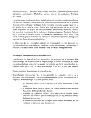 materia prima de C. La cadena de suministro abastece y regula las operaciones de
fabricación, distribución. Marketing, ventas, diseño de productos, finanzas,
tecnología.
Las actividades de abastecimiento de la Cadena de suministro suelen transformar
los recursos naturales. Una Cadena de suministro típica comienza con el proceso
de evaluación ecológica y biológica de los recursos naturales. Luego sigue con la
extracción de la materia prima. Desde aquí hay varios enlaces de producción
antes de pasar a las etapas de almacenamiento, distribución y consumo. Uno de
los aspectos importantes de la cadena es la sincronización. Cualquier falla en
algún punto de la cadena creará un efecto en cadena tanto hacia atrás como
hacia adelante, provocando atascos y bloqueos. De ahí la importancia de regular y
controlar los flujos al interior del sistema.
A diferencia de los conceptos clásicos de input/output, en las Cadenas de
suministro los flujos se entrelazan. Hay flujos de entrada/salida en cada eslabón, y
también cada eslabón es tanto insumo como producto final para otros.
Estrategias de Diversificación de la Empresa.
La estrategia de diversificación es la amplitud de productos de la empresa. Con
una estrategia de diversificación la empresa llega a nuevos mercados. Es decir,
con esta estrategia una empresa puede incrementar su oferta presentando a los
clientes varios productos, ya sean relacionados o no con el giro del negocio.
Existen tres tipos de estrategia de diversificación:
Diversificación Concéntrica.- Es la incorporación de productos nuevos a la
empresa, pero relacionados con el giro del negocio (actividad fundamental de la
empresa). Esta estrategia se puede aplicar cuando:
La empresa crece en una industria que crece lentamente o casi
nada.
Cuando la venta de otros productos nuevos elevaría notablemente
las ventas de los productos actuales.
Cuando los productos nuevos, pero relacionados, tengan niveles
elevados de venta en determinadas épocas que equilibren las altas y
bajas de la empresa.
Cuando los productos de la organización están decayendo en las
ventas o su demanda está decreciendo.
 
