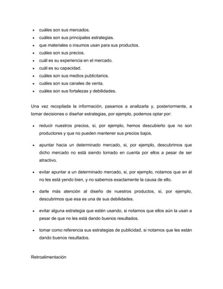 cuáles son sus mercados.
cuáles son sus principales estrategias.
que materiales o insumos usan para sus productos.
cuáles son sus precios.
cuál es su experiencia en el mercado.
cuál es su capacidad.
cuáles son sus medios publicitarios.
cuáles son sus canales de venta.
cuáles son sus fortalezas y debilidades.
Una vez recopilada la información, pasamos a analizarla y, posteriormente, a
tomar decisiones o diseñar estrategias, por ejemplo, podemos optar por:
reducir nuestros precios, si, por ejemplo, hemos descubierto que no son
productores y que no pueden mantener sus precios bajos.
apuntar hacia un determinado mercado, si, por ejemplo, descubrimos que
dicho mercado no está siendo tomado en cuenta por ellos a pesar de ser
atractivo.
evitar apuntar a un determinado mercado, si, por ejemplo, notamos que en él
no les está yendo bien, y no sabemos exactamente la causa de ello.
darle más atención al diseño de nuestros productos, si, por ejemplo,
descubrimos que esa es una de sus debilidades.
evitar alguna estrategia que estén usando, si notamos que ellos aún la usan a
pesar de que no les está dando buenos resultados.
tomar como referencia sus estrategias de publicidad, si notamos que les están
dando buenos resultados.
Retroalimentación
 