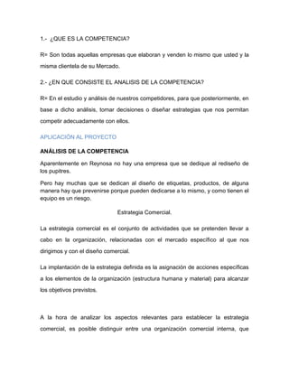 1.- ¿QUE ES LA COMPETENCIA?
R= Son todas aquellas empresas que elaboran y venden lo mismo que usted y la
misma clientela de su Mercado.
2.- ¿EN QUE CONSISTE EL ANALISIS DE LA COMPETENCIA?
R= En el estudio y análisis de nuestros competidores, para que posteriormente, en
base a dicho análisis, tomar decisiones o diseñar estrategias que nos permitan
competir adecuadamente con ellos.
APLICACIÓN AL PROYECTO
ANÁLISIS DE LA COMPETENCIA
Aparentemente en Reynosa no hay una empresa que se dedique al rediseño de
los pupitres.
Pero hay muchas que se dedican al diseño de etiquetas, productos, de alguna
manera hay que prevenirse porque pueden dedicarse a lo mismo, y como tienen el
equipo es un riesgo.
Estrategia Comercial.
La estrategia comercial es el conjunto de actividades que se pretenden llevar a
cabo en la organización, relacionadas con el mercado específico al que nos
dirigimos y con el diseño comercial.
La implantación de la estrategia definida es la asignación de acciones específicas
a los elementos de la organización (estructura humana y material) para alcanzar
los objetivos previstos.
A la hora de analizar los aspectos relevantes para establecer la estrategia
comercial, es posible distinguir entre una organización comercial interna, que
 