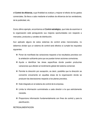 el Control de eficiencia, cuya finalidad es evaluar y mejorar el efecto de los gastos
comerciales. Se lleva a cabo mediante el análisis de eficiencia de los vendedores,
de la publicidad, etc.
Como último ejemplo, encontramos el Control estratégico, que trata de examinar si
la organización está persiguiendo sus mejores oportunidades con respecto a
mercados, productos y canales de distribución.
Aun aplicado alguno de estos sistemas de control antes mencionados, no
debemos olvidar que un sistema de control será efectivo si cumple los requisitos
siguientes:
 Poner de manifiesto las variaciones respecto a los resultados previstos con
la antelación suficiente para que se puedan tomar acciones correctoras.
 Ayuda a identificar las áreas específicas donde pueden producirse
variaciones que afecten al rendimiento global del sistema comercial.
 Permite la dirección por excepción, es decir, posibilita que la dirección se
concentre únicamente en aquellas áreas de la organización donde se
producen las desviaciones respecto a los planes previstos.
 Está integrado en el sistema de control de la empresa.
 Limita la información suministrada a cada director a la que estrictamente
necesita.
 Proporciona información fundamentalmente con fines de control y para la
planificación.
RETROALIMENTACION
 