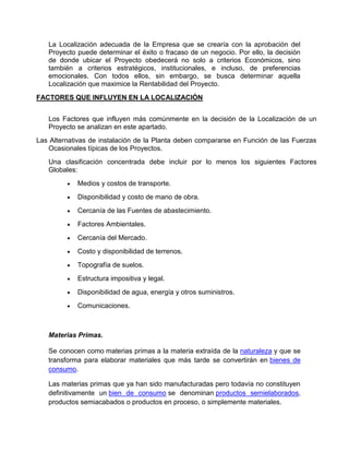 La Localización adecuada de la Empresa que se crearía con la aprobación del
Proyecto puede determinar el éxito o fracaso de un negocio. Por ello, la decisión
de donde ubicar el Proyecto obedecerá no solo a criterios Económicos, sino
también a criterios estratégicos, institucionales, e incluso, de preferencias
emocionales. Con todos ellos, sin embargo, se busca determinar aquella
Localización que maximice la Rentabilidad del Proyecto.
FACTORES QUE INFLUYEN EN LA LOCALIZACIÓN
Los Factores que influyen más comúnmente en la decisión de la Localización de un
Proyecto se analizan en este apartado.
Las Alternativas de instalación de la Planta deben compararse en Función de las Fuerzas
Ocasionales típicas de los Proyectos.
Una clasificación concentrada debe incluir por lo menos los siguientes Factores
Globales:
Medios y costos de transporte.
Disponibilidad y costo de mano de obra.
Cercanía de las Fuentes de abastecimiento.
Factores Ambientales.
Cercanía del Mercado.
Costo y disponibilidad de terrenos.
Topografía de suelos.
Estructura impositiva y legal.
Disponibilidad de agua, energía y otros suministros.
Comunicaciones.
Materias Primas.
Se conocen como materias primas a la materia extraída de la naturaleza y que se
transforma para elaborar materiales que más tarde se convertirán en bienes de
consumo.
Las materias primas que ya han sido manufacturadas pero todavía no constituyen
definitivamente un bien de consumo se denominan productos semielaborados,
productos semiacabados o productos en proceso, o simplemente materiales.
 