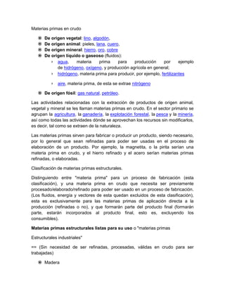 Materias primas en crudo
 De origen vegetal: lino, algodón,
 De origen animal: pieles, lana, cuero,
 De origen mineral: hierro, oro, cobre
 De origen líquido o gaseoso (fluidos):
› agua, materia prima para producción por ejemplo
de hidrógeno, oxígeno, y producción agrícola en general;
› hidrógeno, materia prima para producir, por ejemplo, fertilizantes
› aire, materia prima, de esta se extrae nitrógeno
 De origen fósil: gas natural, petróleo.
Las actividades relacionadas con la extracción de productos de origen animal,
vegetal y mineral se les llaman materias primas en crudo. En el sector primario se
agrupan la agricultura, la ganadería, la explotación forestal, la pesca y la minería,
así como todas las actividades dónde se aprovechan los recursos sin modificarlos,
es decir, tal como se extraen de la naturaleza.
Las materias primas sirven para fabricar o producir un producto, siendo necesario,
por lo general que sean refinadas para poder ser usadas en el proceso de
elaboración de un producto. Por ejemplo, la magnetita, o la pirita serían una
materia prima en crudo, y el hierro refinado y el acero serían materias primas
refinadas, o elaboradas.
Clasificación de materias primas estructurales.
Distinguiendo entre "materia prima" para un proceso de fabricación (esta
clasificación), y una materia prima en crudo que necesita ser previamente
procesado/elaborado/refinado para poder ser usado en un proceso de fabricación.
(Los fluidos, energía y vectores de esta quedan excluidos de esta clasificación),
esta es exclusivamente para las materias primas de aplicación directa a la
producción (refinadas o no), y que formarán parte del producto final (formarán
parte, estarán incorporados al producto final, esto es, excluyendo los
consumibles).
Materias primas estructurales listas para su uso o "materias primas
Estructurales industriales"
== (Sin necesidad de ser refinadas, procesadas, válidas en crudo para ser
trabajadas)
 Madera
 