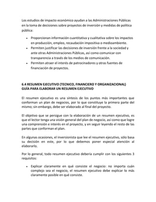 Los estudios de impacto económico ayudan a las Administraciones Públicas
en la toma de decisiones sobre proyectos de inversión y medidas de política
pública:
Proporcionan información cuantitativa y cualitativa sobre los impactos
en producción, empleo, recaudación impositiva o medioambiente.
Permiten justificar las decisiones de inversión frente a la sociedad y
ante otras Administraciones Públicas, así como comunicar con
transparencia a través de los medios de comunicación.
Permiten atraer el interés de patrocinadores y otras fuentes de
financiación de proyectos.
6.4 RESUMEN EJECUTIVO (TECNICO, FINANCIERO Y ORGANIZACIONAL)
GUÍA PARA ELABORAR UN RESUMEN EJECUTIVO
El resumen ejecutivo es una síntesis de los puntos más importantes que
conforman un plan de negocios, por lo que constituye la primera parte del
mismo; sin embargo, debe ser elaborado al final del proyecto.
El objetivo que se persigue con la elaboración de un resumen ejecutivo, es
que el lector tenga una visión general del plan de negocio, así como que logre
una comprensión e interés en el proyecto, y en seguir leyendo el resto de las
partes que conforman el plan.
En algunas ocasiones, el inversionista que lee el resumen ejecutivo, sólo basa
su decisión en este, por lo que debemos poner especial atención al
elaborarlo.
Por lo general, todo resumen ejecutivo debería cumplir con los siguientes 3
requisitos:
Explicar claramente en qué consiste el negocio: no importa cuán
complejo sea el negocio, el resumen ejecutivo debe explicar lo más
claramente posible en qué consiste.
 