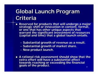 Global Launch Program
Criteria
n   Reserved for products that will undergo a major
    strategic shift or innovation in content, format,
    or one that has other unique aspects that
    warrant the significant investment of resources
    (capital and time) that a global launch entails.

    –   Substantial growth of revenue as a result.
    –   Substantial growth of market share.
    –   New product launch.

n   A rational risk assessment should show that the
    extra effort will have a substantial affect
    towards reaching or exceeding the financial
    goals of the product.                       30
 