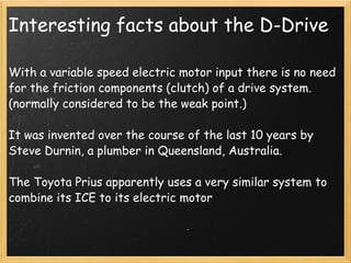Interesting facts about the D-Drive With a variable speed electric motor input there is no need for the friction components (clutch) of a drive system. (normally considered to be the weak point.) It was invented over the course of the last 10 years by Steve Durnin, a plumber in Queensland, Australia.   The Toyota Prius apparently uses a very similar system to combine its ICE to its electric motor  