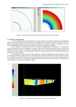 2o
Congresso Brasileiro de P&D em Petróleo & Gás
Figura 2 – Representação de uma superfície bidimensional, sem fontes de corrente.
3.2. Problemas tridimensionais
A versão tridimensional do programa apresenta diversos elementos que podem ser aplicados na modelagem da
estruturas como, por exemplo, elementos tubulares, triangulares planos, triangulares cilíndricos, esféricos, circulares
planos e quadrangulares cilíndricos. Após a geração da malha que representa o sistema, as condições de contorno
devem ser aplicadas de forma a representar, da melhor forma possível, o problema sob análise.
Como exemplo da aplicação da técnica em problemas tridimensionais, apresentam-se os resultados da
simulação numérica de um navio plataforma. A Figura 3 mostra a distribuição de potencial no casco do navio sem
qualquer revestimento protetor. A simulação também pode representar o revestimento protetor mediante alterações nos
valores de corrente na própria curva de polarização. Neste caso, a distribuição de potencial se daria de forma bastante
homogênea em toda a superfície.
Nesta simulação, o casco do navio foi representado por elementos triangulares (vide parte interna do navio) e
os anodos representados por fontes pontuais. As localizações dos anodos de corrente impressa, num total de oito, podem
ser visualizadas na figura. Embora estas áreas apresentem potenciais muito negativos, o que indicaria superproteção do
casco do navio, este fato não compromete a integridade da estrutura, visto que é prática comum a colocação de um
material isolante nas regiões que circundam os anodos.
Figura 3 – Distribui,cão de potencial no caco de um navio plataforma.
 