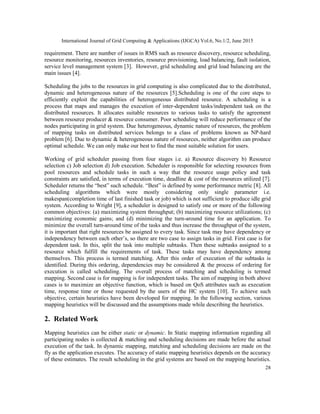 International Journal of Grid Computing & Applications (IJGCA) Vol.6, No.1/2, June 2015
28
requirement. There are number of issues in RMS such as resource discovery, resource scheduling,
resource monitoring, resources inventories, resource provisioning, load balancing, fault isolation,
service level management system [3]. However, grid scheduling and grid load balancing are the
main issues [4].
Scheduling the jobs to the resources in grid computing is also complicated due to the distributed,
dynamic and heterogeneous nature of the resources [5].Scheduling is one of the core steps to
efficiently exploit the capabilities of heterogeneous distributed resource. A scheduling is a
process that maps and manages the execution of inter-dependent tasks/independent task on the
distributed resources. It allocates suitable resources to various tasks to satisfy the agreement
between resource producer & resource consumer. Poor scheduling will reduce performance of the
nodes participating in grid system. Due heterogeneous, dynamic nature of resources, the problem
of mapping tasks on distributed services belongs to a class of problems known as NP-hard
problem [6]. Due to dynamic & heterogeneous nature of resources, neither algorithm can produce
optimal schedule. We can only make our best to find the most suitable solution for users.
Working of grid scheduler passing from four stages i.e. a) Resource discovery b) Resource
selection c) Job selection d) Job execution. Scheduler is responsible for selecting resources from
pool resources and schedule tasks in such a way that the resource usage policy and task
constraints are satisfied, in terms of execution time, deadline & cost of the resources utilized [7].
Scheduler returns the “best” such schedule. “Best” is defined by some performance metric [8]. All
scheduling algorithms which were mostly considering only single parameter i.e.
makespan(completion time of last finished task or job) which is not sufficient to produce idle grid
system. According to Wright [9], a scheduler is designed to satisfy one or more of the following
common objectives: (a) maximizing system throughput; (b) maximizing resource utilizations; (c)
maximizing economic gains; and (d) minimizing the turn-around time for an application. To
minimize the overall turn-around time of the tasks and thus increase the throughput of the system,
it is important that right resources be assigned to every task. Since task may have dependency or
independency between each other’s, so there are two case to assign tasks in grid. First case is for
dependent task. In this, split the task into multiple subtasks. Then these subtasks assigned to a
resource which fulfill the requirements of task. These tasks may have dependency among
themselves. This process is termed matching. After this order of execution of the subtasks is
identified. During this ordering, dependencies may be considered & the process of ordering for
execution is called scheduling. The overall process of matching and scheduling is termed
mapping. Second case is for mapping is for independent tasks. The aim of mapping in both above
cases is to maximize an objective function, which is based on QoS attributes such as execution
time, response time or those requested by the users of the HC system [10]. To achieve such
objective, certain heuristics have been developed for mapping. In the following section, various
mapping heuristics will be discussed and the assumptions made while describing the heuristics.
2. Related Work
Mapping heuristics can be either static or dynamic. In Static mapping information regarding all
participating nodes is collected & matching and scheduling decisions are made before the actual
execution of the task. In dynamic mapping, matching and scheduling decisions are made on the
fly as the application executes. The accuracy of static mapping heuristics depends on the accuracy
of these estimates. The result scheduling in the grid systems are based on the mapping heuristics.
 