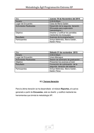 Metodología Ágil Programación Extrema XP
114
Día Jueves 19 de Noviembre del 2015
Horario 2:00-8:00pm
Lugar de Encuentro Casa de María Gaitán
Actividades Realizadas Desarrollo de la segunda iteración
(Encuesta para supervisión
metodológica )
Objetivo Diseñar y codificar las pantallas
mediantes los bosquejos
Resultado Avances de la programación
Participantes Sintya Meléndez, María Gaitán,
Neldin Pérez
Día Sábado 21 de noviembre 2015
Horario 2:00-4:00pm
Lugar de Encuentro Unan-Managua
Actividades Realizadas Sesión de seminario de graduación
Objetivo Presentar los avances al tutor
Resultado Corrección de culminación de la
segunda iteración del sistema
Participantes Sintya Meléndez, María Gaitán,
Neldin Pérez
8.3. Tercera Iteración
Para la última iteración se ha desarrollado el módulo Reportes, el cual es
generado a partir de Encuestas, este se diseñó y codificó mediante las
herramientas que brinda la metodología XP.
 