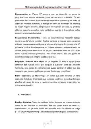 Metodología Ágil Programación Extrema XP
35
Programación en Pares, XP propone que se desarrolle en pares de
programadores, ambos trabajando juntos en un mismo ordenador. Si bien
parece que ésta práctica duplica el tiempo asignado al proyecto (y por ende, los
costos en recursos humanos), al trabajar en pares se minimizan los errores y
se logran mejores diseños, compensando la inversión en horas. El producto
obtenido es por lo general de mejor calidad que cuando el desarrollo se realiza
por programadores individuales.
Integraciones Permanentes, Todos los desarrolladores necesitan trabajar
siempre con la “última versión”. Realizar cambios o mejoras sobre versiones
antiguas causan graves problemas, y retrasan al proyecto. Es por eso que XP
promueve publicar lo antes posible las nuevas versiones, aunque no sean las
últimas, siempre que estén libres de errores. Idealmente, todos los días deben
existir nuevas versiones publicadas. Para evitar errores, solo una pareja de
desarrolladores puede integrar su código a la vez.
Propiedad Colectiva del Código, En un proyecto XP, todo el equipo puede
contribuir con nuevas ideas que apliquen a cualquier parte del proyecto.
Asimismo, una pareja de programadores puede cambiar el código que sea
necesario para corregir problemas, agregar funciones o re codificar.
Ritmo Sostenido, La Metodología XP indica que debe llevarse un ritmo
sostenido de trabajo. El concepto que se desea establecer con esta práctica es
planificar el trabajo de forma a mantener un ritmo constante y razonable, sin
sobrecargar al equipo.
 PRUEBAS :
Pruebas Unitarias, Todos los módulos deben de pasar las pruebas unitarias
antes de ser liberados o publicados. Por otra parte, como se mencionó
anteriormente, las pruebas deben ser definidas antes de realizar el código
(“Test-Driven Programmming”). Que todo código liberado pase correctamente
 