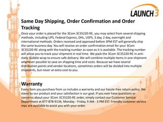 Same Day Shipping, Order Confirmation and Order
Tracking
Once your order is placed for the 3Com 3C35220-RE, you may select from several shipping
methods, including UPS, Federal Express, DHL, USPS, 3 day, 2 day, overnight and
international methods. Orders received and approved before 3PM EST will generally ship
the same business day. You will receive an order confirmation email for your 3Com
3C35220-RE along with the tracking number as soon as it is available. The tracking number
will allow you to track your shipment in real time. We pack the 3Com 3C35220-RE in anti-
static bubble wrap to ensure safe delivery. We will combine multiple items in one shipment
whenever possible to save on shipping time and costs. Because we have several
distribution points and vendor locations, sometimes orders will be divided into multiple
shipments, but never at extra cost to you.
_______________________________________
Warranty
Every item you purchase from us includes a warranty and our hassle-free return policy. We
stand by our product and your satisfaction is our goal. If you ever have questions or
concerns about your 3Com 3C35220-RE order, simply contact our Customer Service
Department at 877-878-9134, Monday - Friday, 9 AM - 5 PM EST. Friendly customer service
reps are available to assist you with your order.
 