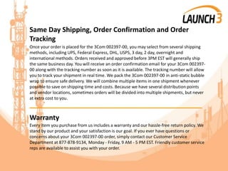 Same Day Shipping, Order Confirmation and Order
Tracking
Once your order is placed for the 3Com 002397-00, you may select from several shipping
methods, including UPS, Federal Express, DHL, USPS, 3 day, 2 day, overnight and
international methods. Orders received and approved before 3PM EST will generally ship
the same business day. You will receive an order confirmation email for your 3Com 002397-
00 along with the tracking number as soon as it is available. The tracking number will allow
you to track your shipment in real time. We pack the 3Com 002397-00 in anti-static bubble
wrap to ensure safe delivery. We will combine multiple items in one shipment whenever
possible to save on shipping time and costs. Because we have several distribution points
and vendor locations, sometimes orders will be divided into multiple shipments, but never
at extra cost to you.
_______________________________________
Warranty
Every item you purchase from us includes a warranty and our hassle-free return policy. We
stand by our product and your satisfaction is our goal. If you ever have questions or
concerns about your 3Com 002397-00 order, simply contact our Customer Service
Department at 877-878-9134, Monday - Friday, 9 AM - 5 PM EST. Friendly customer service
reps are available to assist you with your order.
 