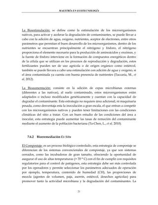 MAESTRÍA EN ECOTECNOLOGÍA

La Bioestimulación: se define como la estimulación de los microorganismos
nativos, para activar y acelerar la degradación de contaminantes, se puede llevar a
cabo con la adición de agua, oxigeno, nutrientes, aceptor de electrones, entre otros
parámetros que permitan el buen desarrollo de los microorganismos, dentro de los
nutrientes se encuentran principalmente el nitrógeno y fósforo, el nitrógeno
proporciona el elemento necesario para la producción de aminoácidos y enzimas, y
la fuente de fósforo interviene en la formación de compuestos energéticos dentro
de la célula que se utilizan en los procesos de reproducción y degradación, estos
fertilizantes pueden ser de uso agrícola o de origen orgánico como estiércol,
también se puede llevara a cabo una estimulación con adición de agua y oxigeno, si
el área contaminada ya cuenta con buena presencia de nutrientes (Taccaria, M., et
al, 2012).
La Bioaumentación: consiste en la adición de cepas microbianas externas
(diferentes a las nativas), al suelo contaminado, estos microorganismos están
adaptados o incluso modificados genéticamente y cuentan con la capacidad de
degradar el contaminante. Esta estrategia no requiere área adicional, ni maquinaria
pesada, como desventaja esta la inoculación a gran escala, el que entran a competir
con los microorganismos nativos y pueden tener limitaciones con las condiciones
climáticas del sitio a tratar. Con un buen estudio de las condiciones del área a
inocular, esta estrategia puede aumentar las tasas de remoción del contaminante
mediante el aumento de la población bacteriana (Ta-Chen, L., et al, 2010).

7.6.2

Biorremediación Ex Situ

El Compostaje: es un proceso biológico controlado, esta estrategia de compostaje se
diferencian de los sistemas convencionales de compostaje, ya que son sistemas
cerrados, como las incubadoras de gran tamaño, ofreciendo la oportunidad de
asegurar el uso de altas temperaturas (> 70 ° C) con el fin de cumplir con requisitos
regulatorios para el control de patógenos, esta estrategia debe ser más controlada
por los operadores y permite seleccionar los parámetros adecuados de operación
por ejemplo, temperatura, contenido de humedad (CH), las proporciones de
mezcla (agentes de volumen, paja, aserrín, estiércol, desechos agrícolas) para
promover tanto la actividad microbiana y la degradación del contaminantes. La
21

 
