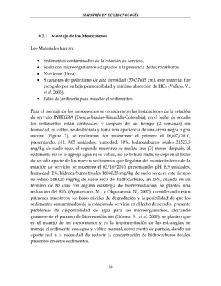 MAESTRÍA EN ECOTECNOLOGÍA

8.2.1

Montaje de los Mesocosmos

Los Materiales fueron:





Sedimentos contaminados de la estación de servicio.
Suelo con microorganismos adaptados a la presencia de hidrocarburos.
Nutriente (Urea).
8 canastas de polietileno de alta densidad (57x37x15 cm), este material fue
escogido por su baja permeabilidad y mínima absorción de HCs (Vallejo, V.,
et al. 2005).
 Palas de jardinería para mezclar el sedimentos.
Para el montaje de los mesocosmos se consideraron las instalaciones de la estación
de servicio INTEGRA (Dosquebradas-Risaralda-Colombia), en el lecho de secado
los sedimentos están confinados y después de un tiempo (2 semanas) sin
humedad, ni volteo, se deshidrata y toma una apariencia de una arena negra o gris
oscura, (Figura 2), se realizaron dos muestreos: el primero el 16/07/2010,
presentando, pH: 9,05 unidades, humedad: 10%, hidrocarburos totales 21523,5
mg/kg de suelo seco, el segundo muestreo se realizo tres (3) meses después, al
sedimento no se le agrego agua ni se volteo, no se le hizo nada, se dejo en el lecho
de secado aparte de los nuevos sedimentos que llegaban del mantenimiento de la
estación de servicio, se muestreo el 02/10/2010, presentando, pH: 8,9 unidades,
humedad: 2%, hidrocarburos totales 16040,25 mg/kg de suelo seco, es este tiempo
se redujo 5483,25 mg/kg de suelo seco del hidrocarburo, un 25%, cuando en un
término de 80 días con alguna estrategia de biorremediación, se plantea una
reducción del 80% (Ayotamuno, M., y Okparanma, N., 2007), considerando estos
primeros muestreos, los bajos niveles de degradación y la posibilidad de que los
sedimentos contaminados de la estación de servicio en el lecho de secado, presente
problemas de disponibilidad de agua para los microorganismos, afectando
gravemente el proceso de biorremediación (Gómez, S., et al, 2008), se planteo que
en el manejo de los mesocosmos y en la implementación de las estrategias, se
maneje el sedimento con agua y volteo manual, como punto de partida, dando un
aporte real a la necesidad de reducir la concentración de hidrocarburos totales
presentes en estos sedimentos.

38

 