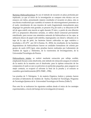 MAESTRÍA EN ECOTECNOLOGÍA

Bacterias Hidrocarbocíclicas: Se uso el método de recuento en placa profunda por
triplicado, ya que al inicio de la investigación se comparo esta técnica con un
ensayos con tubos, presentando mejores resultados el recuento en placa, esta es
una técnica tradicional que cuantifica el numero de microorganismos presentes en
el suelo, inicialmente de una muestra de suelo fragmentada manualmente para
disgregar los gránulos más grandes, se pesaron 10 g de suelo y se diluyeron en 90
ml de agua estéril, esta mezcla se agitó durante 15 min y a partir de esta dilución
(10-1) se prepararon diluciones seriadas, se utilizo diesel comercial previamente
esterilizado, para recrear una atmósfera saturada de hidrocarburo en las cajas, se
utilizaron discos de papel craft estériles, impregnados con diesel y ubicados en la
tapa de la caja de petri, las bacterias fueron cultivadas en agar nutritivo e
incubadas a 22 ±3°C por 24 h (Yanine, H., 2010), los resultados de las bacterias
degradadoras de hidrocarburos fueron en unidades formadoras de colonia por
gramo de suelo (UFC/gss), estas pruebas fueron realizadas por Laboratorio de
Análisis de Aguas y Alimentos, de la vicerrectora de Investigaciones, de la
Universidad Tecnológica de Pereira.
Hidrocarburos totales: se realizó mediante extracción por reflujo soxhlet,
empleando hexano como disolvente, este método de extracción asegura el contacto
de la matriz de la muestra con el disolvente, para la óptima extracción de los
compuestos el suelo se seco se pulverizo en partículas pequeñas, para asegurar un
mejor contacto, se evaporó el solvente la final de la prueba y el extracto se
cuantifico gravimétricamente (EPA 3540C., 1996).
Las pruebas de % Nitrógeno, % de materia Orgánica, fosforo y potasio, fueron
enviadas al laboratorio de Análisis de Suelos, Facultad de Tecnología, Programa
de Tecnología Química de la Universidad Tecnológica de Pereira (Tabla 7).
Para este fin se realizaron los siguientes análisis desde el inicio de los montajes
experimentales, a través del tiempo de la investigación (6 meses):

45

 
