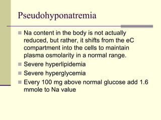 Pseudohyponatremia
 Na content in the body is not actually
reduced, but rather, it shifts from the eC
compartment into the cells to maintain
plasma osmolarity in a normal range.
 Severe hyperlipidemia
 Severe hyperglycemia
 Every 100 mg above normal glucose add 1.6
mmole to Na value
 