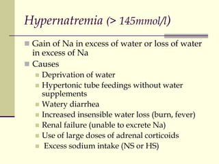 Hypernatremia (> 145mmol/l)
 Gain of Na in excess of water or loss of water
in excess of Na
 Causes
 Deprivation of water
 Hypertonic tube feedings without water
supplements
 Watery diarrhea
 Increased insensible water loss (burn, fever)
 Renal failure (unable to excrete Na)
 Use of large doses of adrenal corticoids
 Excess sodium intake (NS or HS)
 
