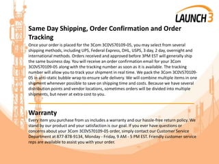 Same Day Shipping, Order Confirmation and Order
Tracking
Once your order is placed for the 3Com 3C0VS70109-05, you may select from several
shipping methods, including UPS, Federal Express, DHL, USPS, 3 day, 2 day, overnight and
international methods. Orders received and approved before 3PM EST will generally ship
the same business day. You will receive an order confirmation email for your 3Com
3C0VS70109-05 along with the tracking number as soon as it is available. The tracking
number will allow you to track your shipment in real time. We pack the 3Com 3C0VS70109-
05 in anti-static bubble wrap to ensure safe delivery. We will combine multiple items in one
shipment whenever possible to save on shipping time and costs. Because we have several
distribution points and vendor locations, sometimes orders will be divided into multiple
shipments, but never at extra cost to you.
_______________________________________
Warranty
Every item you purchase from us includes a warranty and our hassle-free return policy. We
stand by our product and your satisfaction is our goal. If you ever have questions or
concerns about your 3Com 3C0VS70109-05 order, simply contact our Customer Service
Department at 877-878-9134, Monday - Friday, 9 AM - 5 PM EST. Friendly customer service
reps are available to assist you with your order.
 