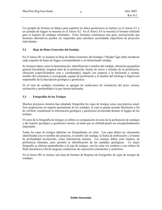 Man.Proc.Reg.Geot.Sond. Julio 2003
Rev.4-2
Golder Associates
4
Un ejemplo de formato en blanco para registrar los datos geotécnicos se incluye en el Anexo A1 y
un ejemplo de loggeo se muestra en el Anexo A2. En el Anexo A3 se muestra el formato utilizado
para el registro de sondajes orientados. Estos formatos constituyen una guía, reconociendo que
formatos alternativos pueden ser requeridos para satisfacer necesidades específicas de proyectos
individuales.
3.2 Hoja de Datos Generales del Sondaje
En el Anexo B1 se muestra la Hoja de Datos Generales del Sondaje (“Header”)que debe encabezar
cada conjunto de hojas de loggeo correspondiente a un determinado sondaje.
Se incluyen datos como la denominación, identificación o nombre del sondaje, ubicación geográfica
general (localidad), longitud total de la perforación, fechas de inicio y término de la perforación,
ubicación (especificándose cota y coordenadas), ángulo con respecto a la horizontal y azimut,
nombre del contratista si corresponde, equipo de perforación y el nombre del Geólogo ó Supervisor
responsable de la descripción geológica y geotécnica.
En el caso de sondajes orientados se agregan las mediciones de orientación del pozo: azimut,
inclinación y profundidad a la que fueron realizadas.
3.3 Fotografías de los Testigos
Muchos proyectos mineros han adoptado fotografiar las cajas de testigos como una práctica usual.
Esto proporciona un registro permanente de los sondajes, al cual se puede acceder fácilmente a fin
de verificar visualmente la información geológica y geotécnica recolectada durante el loggeo de los
testigos.
El costo de la fotografía de testigos es ínfimo en comparación al costo de la perforación de sondajes
y del registro geológico y geotécnico mismo, en tanto que su utilidad puede ser insospechadamente
importante.
Todas las cajas de testigos deberían ser fotografiadas en color. Las cajas deben ser claramente
identificadas con el nombre del proyecto, el nombre del sondaje, la fecha de perforación y el tramo
de profundidad involucrado, como información mínima. Los testigos deben estar limpios, de
preferencia húmedos, para permitir la identificación de las unidades geológicas. La mejor
fotografía se obtiene perpendicular a la caja de testigos, con luz solar sin sombras o con relleno de
flash electrónico a fin de asegurar condiciones de exposición consistentes y uniformes.
En el Anexo B2 se incluye una hoja de formato de Registro de Fotografías de cajas de testigos de
sondajes.
 
