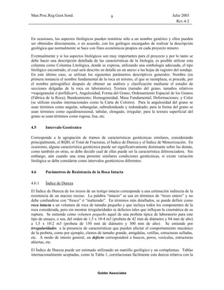 Man.Proc.Reg.Geot.Sond. Julio 2003
Rev.4-2
Golder Associates
8
En ocasiones, los aspectos litológicos pueden remitirse sólo a un nombre genérico y ellos pueden
ser obtenidos directamente, o en acuerdo, con los geólogos encargados de realizar la descripción
geológica que normalmente se hace con fines económicos propios en cada proyecto minero.
Eventualmente y si los aspectos litológicos son muy importantes para el proyecto y por lo tanto se
debe hacer una descripción detallada de las características de la litología, es posible utilizar esta
columna como Columna Litológica, donde se expresa, utilizando una simbología adecuada, el tipo
litológico encontrado, el cual será descrito en detalle en un anexo a las hojas de registro del sondaje.
En este último caso, se utilizan los siguientes parámetros descriptivos generales: Nombre (en
primera instancia el nombre fundamental de la roca en terreno, el que se reemplaza, si procede, por
el nombre petrográfico después de obtener un análisis y clasificación mediante el estudio de
secciones delgadas de la roca en laboratorio); Textura (tamaño del grano, tamaños relativos
─equigranular ó porfídica─), Angulosidad; Forma del Grano; Ordenamiento Espacial de los Granos
(Fábrica de la Roca); Bandeamiento; Homogeneidad; Masa Fundamental; Deformaciones; y Color
(se utilizan escalas internacionales como la Carta de Colores). Para la angulosidad del grano se
usan términos como angular, subangular, subredondeado y redondeado; para la forma del grano se
usan términos como equidimensional, tabular, elongado, irregular; para la textura superficial del
grano se usan términos como rugosa, lisa, etc.
4.5 Intervalo Geotécnico
Corresponde a la agrupación de tramos de características geotécnicas similares, considerando
principalmente, el RQD, el Total de Fracturas, el Índice de Dureza y el Índice de Meteorización. En
ocasiones, alguna característica geotécnica puede ser significativamente dominante sobre las demás,
como también en otras, se debe decidir cual de ellas puede ser la característica diferenciadora. Sin
embargo, aún cuando una zona presente similares condiciones geotécnicas, si existe variación
litológica se debe considerar como intervalos geotécnicos diferentes.
4.6 Parámetros de Resistencia de la Roca Intacta
4.6.1 Índice de Dureza
El Índice de Dureza de los trozos de un testigo intacto corresponde a una estimación indirecta de la
resistencia de un macizo rocoso. La palabra “intacto” se usa en términos de “trozo entero” y no
debe confundirse con “fresco” ó “inalterado”. En términos más detallados, se puede definir como
roca intacta a un volumen de roca de tamaño pequeño y que incluya todos los componentes de la
roca considerada, pero sin mostrar irregularidades ni defectos tales que influyan la cinemática de su
ruptura. Se entiende como volumen pequeño aquel de una probeta típica de laboratorio para este
tipo de ensayo, o sea, del orden de 1,5 x 10-4 m3 (probeta de 42 mm de diámetro y 84 mm de alto)
a 1,5 x 10-2 m3 (probeta de 150 mm de diámetro y 300 mm de alto). Se entiende por
irregularidades a la presencia de características que pueden afectar el comportamiento mecánico
de la probeta, como por ejemplo, clastos de tamaño grande, amígdalas, vetillas, estructuras selladas,
etc. A modo de interés general, un defecto corresponderá a huecos, poros, vesículas, estructuras
abiertas, etc.
El Índice de Dureza puede ser estimado utilizando un martillo geológico y un cortaplumas. Tablas
internacionalmente aceptadas, como la Tabla 1, correlacionan fácilmente esta dureza relativa con la
 