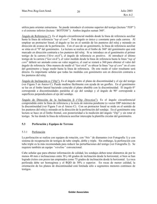 Man.Proc.Reg.Geot.Sond. Julio 2003
Rev.4-2
Golder Associates
20
utiliza para orientar estructuras. Se puede introducir el extremo superior del testigo (lectura “TOP”)
o el extremo inferior (lectura “BOTTOM”). Ambos ángulos suman 360°.
Ángulo de Referencia (°). Es el ángulo circunferencial medido desde la línea de referencia auxiliar
hasta la línea de referencia “top of core”. Este ángulo es único y constante para cada carrera. Al
emplear un protractor lineal, el ángulo se lee en el sentido de los punteros del reloj y mirando en
dirección de avance de la perforación. Con el uso de un goniómetro, la línea de referencia auxiliar
se sitúa en el "0" del goniómetro. La lectura se realiza en el limbo de 360° del goniómetro que está
marcado en dirección contraria a los punteros del reloj. Si se introduce en el goniómetro el primer
testigo de la carrera (“first stick”), el ángulo de referencia es positivo. Al introducir el último
testigo de la carrera (“last stick”), el valor medido desde la línea de referencia hasta la línea “top of
core” deberá ser anotado como un valor negativo, el cual se restará a 360 para obtener el valor del
ángulo de referencia. Otra manera de medir el “last stick” es ubicar la línea “top of core” en el cero
del goniómetro y luego medir hasta la línea de referencia. De este modo el valor resultante será
directo. Es importante señalar que todas las medidas con goniómetro son en dirección contraria a
los punteros del reloj.
Ángulo de Inclinación α (“Dip”). Es el ángulo entre el plano de discontinuidad y el eje del testigo
(ver Figura 5 en Anexo C). Puede medirse fácilmente con ayuda de un geoflex. En el goniómetro
se lee en el limbo lateral haciendo coincidir el plano abatible con la discontinuidad. El ángulo 0°
corresponde a discontinuidades paralelas al eje del sondaje y el ángulo de 90° corresponde a
superficies perpendiculares al eje del sondaje.
Ángulo de Dirección de la Inclinación β (“Dip Direction”). Es el ángulo circunferencial
comprendido entre la línea de referencia y la recta de máxima pendiente (o vector DIP máximo) de
la discontinuidad (ver Figura 5 en el Anexo C). Con un protractor lineal se mide en el sentido de
los punteros del reloj y mirando en la dirección de la perforación del sondaje. En el goniómetro esta
lectura se hace en el limbo frontal, con posterioridad a la medición del ángulo “Dip” y sin rotar el
testigo. Se lee donde la línea de referencia auxiliar intercepta la plantilla circular del goniómetro.
5.3 Perforación y Equipos de Terreno
5.3.1 Perforación
La perforación se realiza con equipos de rotación, con “bits” de diamantes (ver Fotografía 1) y con
sistema de recuperación de testigos de tubo simple, doble y triple. Sin embargo, la perforación con
tubo triple es la más recomendada para reducir las perturbaciones del testigo (ver Fotografía 2). Se
requiere también un equipo “wireline” convencional.
Cabe señalar que para obtener información de calidad, los sondajes deben tener diámetros de por lo
menos 48 mm e inclinaciones entre 30 y 60 grados de inclinación desde la horizontal, si bien se han
logrado éxitos con pozos tan empinados como 75 grados de inclinación desde la horizontal. La roca
perforada debe ser homogénea y el RQD de 50% o superior. En rocas de menor calidad, la
orientación de los planos de discontinuidad está limitada sólo a segmentos menores continuos de
testigos.
 