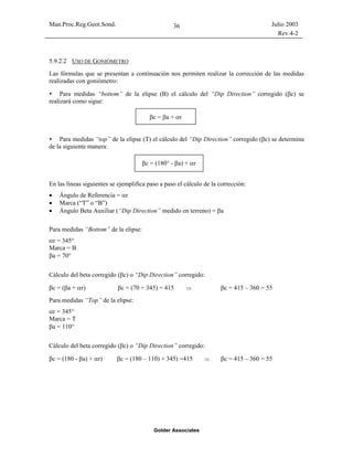 Man.Proc.Reg.Geot.Sond. Julio 2003
Rev.4-2
Golder Associates
36
5.9.2.2 USO DE GONIÓMETRO
Las fórmulas que se presentan a continuación nos permiten realizar la corrección de las medidas
realizadas con goniómetro:
Para medidas “bottom” de la elipse (B) el cálculo del “Dip Direction” corregido (βc) se
realizará como sigue:
Para medidas “top” de la elipse (T) el cálculo del “Dip Direction” corregido (βc) se determina
de la siguiente manera:
En las líneas siguientes se ejemplifica paso a paso el cálculo de la corrección:
• Ángulo de Referencia = αr
• Marca (“T” o “B”)
• Ángulo Beta Auxiliar (“Dip Direction” medido en terreno) = βa
Para medidas “Bottom” de la elipse:
αr = 345°
Marca = B
βa = 70°
Cálculo del beta corregido (βc) o “Dip Direction” corregido:
βc = (βa + αr) βc = (70 + 345) = 415 ⇒ βc = 415 – 360 = 55
Para medidas “Top” de la elipse:
αr = 345°
Marca = T
βa = 110°
Cálculo del beta corregido (βc) o “Dip Direction” corregido:
βc = (180 - βa) + αr) βc = (180 – 110) + 345) =415 ⇒ βc = 415 – 360 = 55
βc = βa + αr
βc = (180° - βa) + αr
 