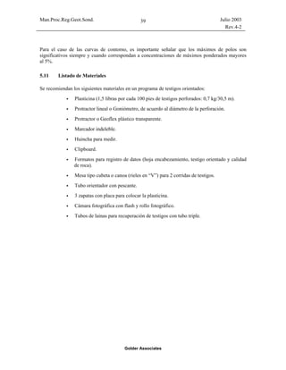 Man.Proc.Reg.Geot.Sond. Julio 2003
Rev.4-2
Golder Associates
39
Para el caso de las curvas de contorno, es importante señalar que los máximos de polos son
significativos siempre y cuando correspondan a concentraciones de máximos ponderados mayores
al 5%.
5.11 Listado de Materiales
Se recomiendan los siguientes materiales en un programa de testigos orientados:
Plasticina (1,5 libras por cada 100 pies de testigos perforados: 0,7 kg/30,5 m).
Protractor lineal o Goniómetro, de acuerdo al diámetro de la perforación.
Protractor o Geoflex plástico transparente.
Marcador indeleble.
Huincha para medir.
Clipboard.
Formatos para registro de datos (hoja encabezamiento, testigo orientado y calidad
de roca).
Mesa tipo cubeta o canoa (rieles en “V”) para 2 corridas de testigos.
Tubo orientador con pescante.
3 zapatas con placa para colocar la plasticina.
Cámara fotográfica con flash y rollo fotográfico.
Tubos de lainas para recuperación de testigos con tubo triple.
 