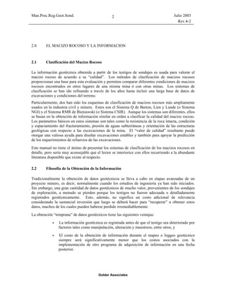 Man.Proc.Reg.Geot.Sond. Julio 2003
Rev.4-2
Golder Associates
2
2.0 EL MACIZO ROCOSO Y LA INFORMACION
2.1 Clasificación del Macizo Rocoso
La información geotécnica obtenida a partir de los testigos de sondajes es usada para valorar el
macizo rocoso de acuerdo a su “calidad”. Los métodos de clasificación de macizos rocosos
proporcionan una base para esta evaluación y permiten comparar diferentes condiciones de macizos
rocosos encontrados en otros lugares de una misma mina ó con otras minas. Los sistemas de
clasificación se han ido refinando a través de los años hasta incluir una larga base de datos de
excavaciones y condiciones del terreno.
Particularmente, dos han sido los esquemas de clasificación de macizos rocosos más ampliamente
usados en la industria civil y minera. Estos son el Sistema Q de Barton, Lien y Lunde (o Sistema
NGI) y el Sistema RMR de Bieniawski (o Sistema CSIR). Aunque los sistemas son diferentes, ellos
se basan en la obtención de información similar en orden a clasificar la calidad del macizo rocoso.
Los parámetros básicos en estos sistemas son tales como la resistencia de la roca intacta, condición
y espaciamiento del fracturamiento, presión de aguas subterráneas y orientación de las estructuras
geológicas con respecto a las excavaciones de la mina. El “valor de calidad” resultante puede
otorgar una valiosa ayuda para diseñar excavaciones estables y también para apoyar la predicción
de los requerimientos de refuerzos de las excavaciones.
Este manual no tiene el ánimo de presentar los sistemas de clasificación de los macizos rocosos en
detalle, pero sería muy aconsejable que el lector se interiorice con ellos recurriendo a la abundante
literatura disponible que existe al respecto.
2.2 Filosofía de la Obtención de la Información
Tradicionalmente la obtención de datos geotécnicos se lleva a cabo en etapas avanzadas de un
proyecto minero, es decir, normalmente cuando los estudios de ingeniería ya han sido iniciados.
Sin embargo, una gran cantidad de datos geotécnicos de mucho valor, provenientes de los sondajes
de exploración, a menudo se pierden porque los testigos no fueron adecuada o detalladamente
registrados geotécnicamente. Esto, además, no significa un costo adicional de relevancia
considerando la sustancial inversión que luego se deberá hacer para “recuperar” u obtener estos
datos, muchos de los cuales pueden haberse perdido irremediablemente.
La obtención “temprana” de datos geotécnicos tiene las siguientes ventajas:
La información geotécnica es registrada antes de que el testigo sea deteriorado por
factores tales como manipulación, alteración y muestreos, entre otros, y
El costo de la obtención de información durante el mapeo o loggeo geotécnico
siempre será significativamente menor que los costos asociados con la
implementación de otro programa de adquisición de información en una fecha
posterior.
 