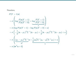 Therefore,
P(Y = 1∣x)
= σ log +
⎝
⎜
⎜
⎛
P(x∣Y = 0)
P(x∣Y = 1)
a
log
P(Y = 0)
P(Y = 1)
⎠
⎟
⎟
⎞
= σ log P(x∣Y = 1) − log P(x∣Y = 0) + a
( )
= σ − (x − μ ) Σ (x − μ ) + (x − μ ) Σ (x − μ ) + a
(
2
1
1
T −1
1
2
1
0
T −1
0 )
= σ x +
⎝
⎜
⎛
wT
(μ − μ ) Σ
1 0
T −1
b
(μ Σ μ − μ Σ μ ) + a
2
1
0
T −1
0 1
T −1
1
⎠
⎟
⎞
= σ w x + b
( T
)
16 / 61
 