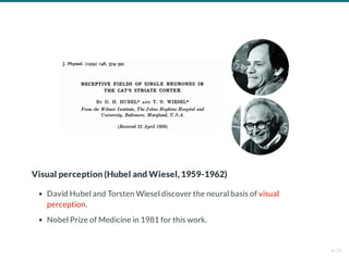 Visual perception (Hubel and Wiesel, 1959-1962)
David Hubel and Torsten Wiesel discover the neural basis of visual
perception.
Nobel Prize of Medicine in 1981 for this work.
4 / 71
 