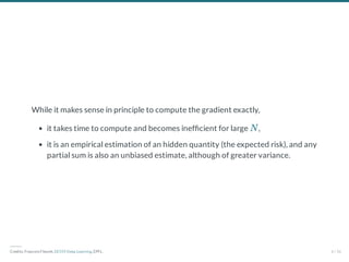 While it makes sense in principle to compute the gradient exactly,
it takes time to compute and becomes inef cient for large ,
it is an empirical estimation of an hidden quantity (the expected risk), and any
partial sum is also an unbiased estimate, although of greater variance.
N
―――
Credits: Francois Fleuret, EE559 Deep Learning, EPFL. 6 / 56
 