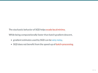 The stochastic behavior of SGD helps evade local minima.
While being computationally faster than batch gradient descent,
gradient estimates used by SGD can be very noisy,
SGD does not bene t from the speed-up of batch-processing.
10 / 56
 