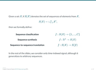 Sequence classi cation
Sequence synthesis
Sequence-to-sequence translation
Given a set , if denotes the set of sequences of elements from ,
then we formally de ne:
In the rest of the slides, we consider only time-indexed signal, although it
generalizes to arbitrary sequences.
X S(X ) X
S(X ) = ∪ X ,
t=1
∞ t
f : S(X ) → {1, ..., C}
f : R → S(X )
d
f : S(X ) → S(Y)
―――
Credits: Francois Fleuret, EE559 Deep Learning, EPFL. 4 / 69
 
