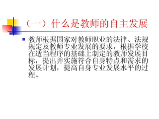 （一）什么是教师的自主发展 教师根据国家对教师职业的法律、法规规定及教师专业发展的要求，根据学校在适当程序的基础上制定的教师发展目标，提出并实施符合自身特点和需求的发展计划，提高自身专业发展水平的过程。 