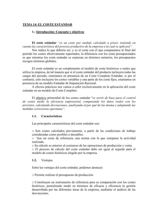 TEMA 14: EL COSTE ESTANDAR
1.- Introducción: Concepto y objetivos
El coste estándar “es un coste por unidad, calculado a priori, teniendo en
cuenta las característica del proceso productivo de la empresa a la cual se aplicará”.
Nos indica lo que debería ser, y es el coste con el que comparamos al final del
período los costes efectivamente soportados, la diferencia con los coste presupuestados
es que mientras los coste estándar se expresan en términos unitarios, los presupuestos
recogen términos globales.
El coste estándar es un complemento al modelo de coste históricos o reales que
utiliza la empresa, de tal manera que si el coste estándar del producto incluyera todas las
cargas del periodo, estaríamos en presencia de un Coste Completo Estándar; si por el
contrario, solo incluyera los costes variables y una parte de los coste fijos, estaríamos en
presencia de un modelo Estándar de Imputación Racional.
A efectos prácticos nos vamos a ceñir exclusivamente en la aplicación del coste
estándar en un modelo de Coste Completo.
El objetivo primordial de los costes estándar “es servir de base para el control
de costes medir la eficiencia empresarial, comparando los datos reales con los
previstos, calculando desviaciones, analizando el por qué de las misma y adoptando las
medidas correctoras oportunas”.
1.1. Características.
Las principales características del coste estándar son:
□ Son costes calculados previamente, a partir de las condiciones de trabajo
consideradas como posibles o deseables.
□ Son un coste de referencia, una norma con la que comparar la actividad
realizada.
□ Su cálculo es anterior al comienzo de las operaciones de producción y venta.
□ El proceso de cálculo del coste estándar debe ser igual al seguido para el
modelo de costes históricos elegido por la empresa.
1.2. Ventajas.
Entre las ventajas del coste estándar, podemos destacar:
□ Permite realizar el presupuesto de producción.
□ Constituyen un instrumento de referencia para su comparación con los costes
históricos, permitiendo medir en términos de eficacia y eficiencia la gestión
desarrollada por las diferentes áreas de la empresa, mediante el análisis de las
desviaciones.
 
